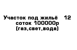 Участок под жильё   12 соток 100000р (газ,свет,вода)